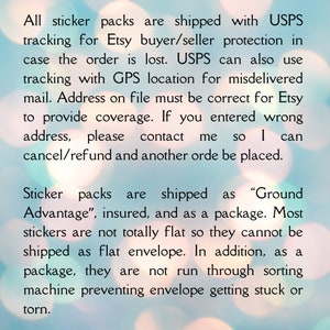 May include: Text on a blurred background with a light blue hue and white bokeh circles. The text reads: "All sticker packs are shipped with USPS tracking for Etsy buyer/seller protection in case the order is lost. USPS can also use tracking with GPS location for misdelivered mail. Address on file must be correct for Etsy to provide coverage. If you entered wrong address, please contact me so I can cancel/refund and another order be placed. Sticker packs are shipped as "Ground Advantage", insured, and as a package. Most stickers are not totally flat so they cannot be shipped as flat envelope. In addition, as a package, they are not run through sorting machine preventing envelope getting stuck or torn."