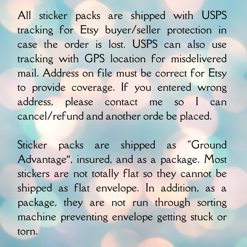 May include: Text on a blurred background with a light blue hue and white bokeh circles. The text reads: "All sticker packs are shipped with USPS tracking for Etsy buyer/seller protection in case the order is lost. USPS can also use tracking with GPS location for misdelivered mail. Address on file must be correct for Etsy to provide coverage. If you entered wrong address, please contact me so I can cancel/refund and another order be placed. Sticker packs are shipped as "Ground Advantage", insured, and as a package. Most stickers are not totally flat so they cannot be shipped as flat envelope. In addition, as a package, they are not run through sorting machine preventing envelope getting stuck or torn."