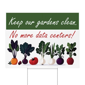 May include: A rectangular yard sign with a green top section featuring the white text Keep our gardens clean. The white bottom section features the red text No more data centers! and a row of colorful illustrations of various garden vegetables.