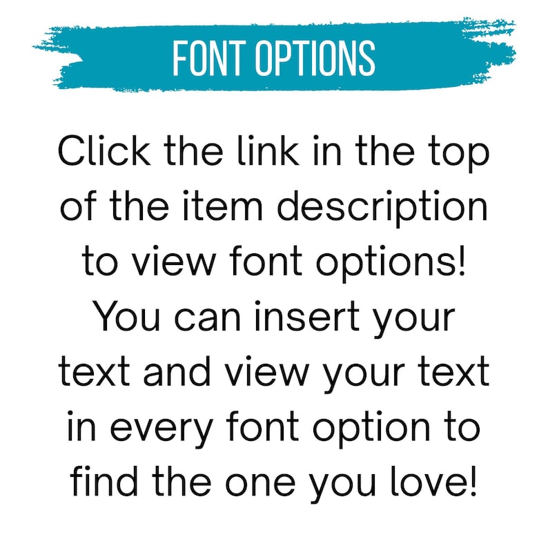 May include: A white graphic with teal brushstroke background containing the text FONT OPTIONS. Below this, black text reads: Click the link in the top of the item description to view font options! You can insert your text and view your text in every font option to find the one you love!