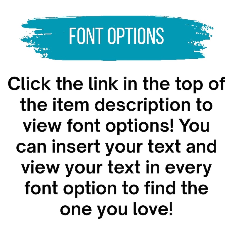 May include: A teal brushstroke graphic with the white text FONT OPTIONS. Below, black text reads: Click the link in the top of the item description to view font options! You can insert your text and view your text in every font option to find the one you love!