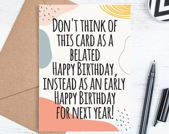 May include: A humorous birthday card with a colourful abstract design. The card reads "Don't think of this card as a belated happy birthday, instead as an early happy birthday for next year!"