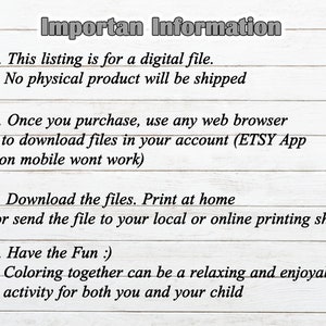 May include: A white wooden background with black text outlining important information for a digital file purchase. The text reads: "Importan Information" 1. This listing is for a digital file. No physical product will be shipped. 2. Once you purchase, use any web browser to download files in your account (ETSY App on mobile wont work). 3. Download the files. Print at home or send the file to your local or online printing shop. 4. Have the Fun :). Coloring together can be a relaxing and enjoyable activity for both you and your child.