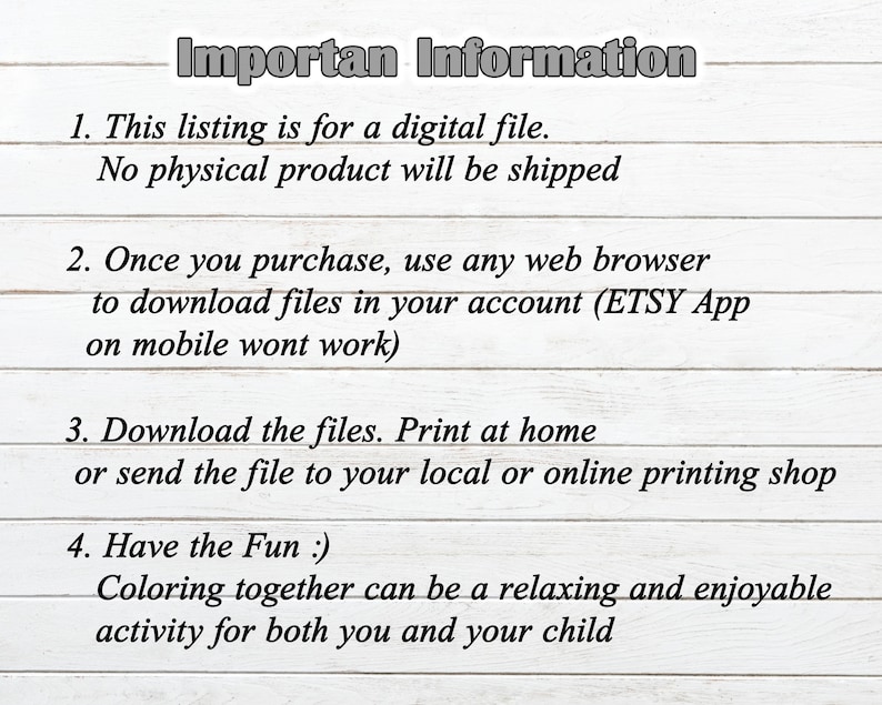 May include: A white wooden background with black text outlining important information for a digital file purchase. The text reads: "Importan Information" 1. This listing is for a digital file. No physical product will be shipped. 2. Once you purchase, use any web browser to download files in your account (ETSY App on mobile wont work). 3. Download the files. Print at home or send the file to your local or online printing shop. 4. Have the Fun :). Coloring together can be a relaxing and enjoyable activity for both you and your child.