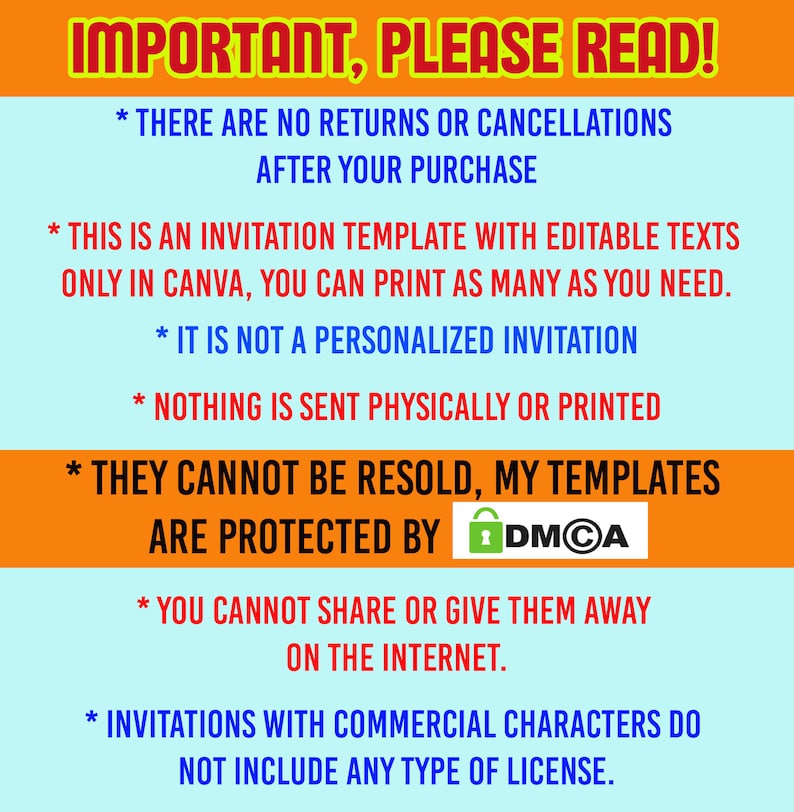 Może przedstawiać: Cyfrowa grafika z jasnoniebieskim tłem i pomarańczowymi poziomymi paskami zawierająca tekst: IMPORTANT, PLEASE READ! THERE ARE NO RETURNS OR CANCELLATIONS AFTER YOUR PURCHASE. THIS IS AN INVITATION TEMPLATE WITH EDITABLE TEXTS ONLY IN CANVA, YOU CAN PRINT AS MANY AS YOU NEED. IT IS NOT A PERSONALIZED INVITATION. NOTHING IS SENT PHYSICALLY OR PRINTED. THEY CANNOT BE RESOLD, MY TEMPLATES ARE PROTECTED BY DMCA. YOU CANNOT SHARE OR GIVE THEM AWAY ON THE INTERNET. INVITATIONS WITH COMMERCIAL CHARACTERS DO NOT INCLUDE ANY TYPE OF LICENSE.