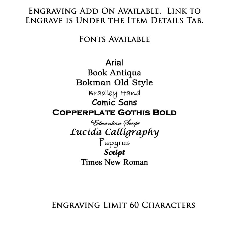 May include: A list of fonts available for engraving, including Arial, Book Antiqua, Bokman Old Style, Bradley Hand, Comic Sans, Copperplate Gothis Bold, Edwardian Script, Lucida Calligraphy, Papyrus, Script, and Times New Roman. The engraving limit is 60 characters.