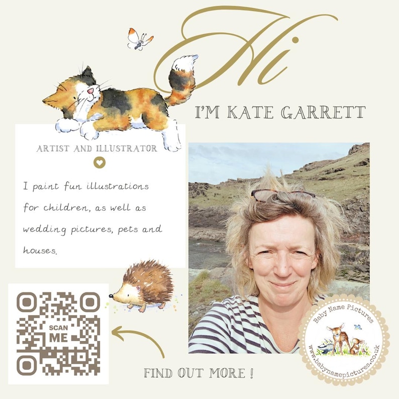 May include: A digital illustration of a cat with a butterfly above it. The text "Hi I'M KATE GARRETT" is written in a cursive font. The text "ARTIST AND ILLUSTRATOR" is written in a serif font. A heart symbol is below the text. The text "I paint fun illustrations for children, as well as wedding pictures, pets and houses." is written in a cursive font. A QR code with the text "SCAN ME" is in the bottom left corner. A digital illustration of a hedgehog is in the bottom right corner. The text "FIND OUT MORE!" is written in a serif font. A digital illustration of a woman with a striped shirt is in the right side of the image. The text "Baby Name Pictures" is written in a circle with a deer, a squirrel, and a bird inside. The text "www.babynamepictures.co.uk" is written below the circle.
