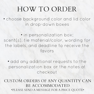 May include: How to order custom favors. Choose background and lid colors from drop-down boxes. Personalize with scent, tie material, wording, and deadline. Add additional requests in the personalization box or notes at checkout. Custom orders of any quantity can be accommodated. Please send a message for a price quote.