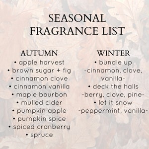 May include: A list of seasonal fragrance scents for autumn and winter. Autumn scents include apple harvest, brown sugar + fig, cinnamon clove, cinnamon vanilla, maple bourbon, mulled cider, pumpkin apple, pumpkin spice, spiced cranberry, and spruce. Winter scents include bundle up - cinnamon, clove, vanilla, deck the halls - berry, clove, pine, and let it snow - peppermint, vanilla.