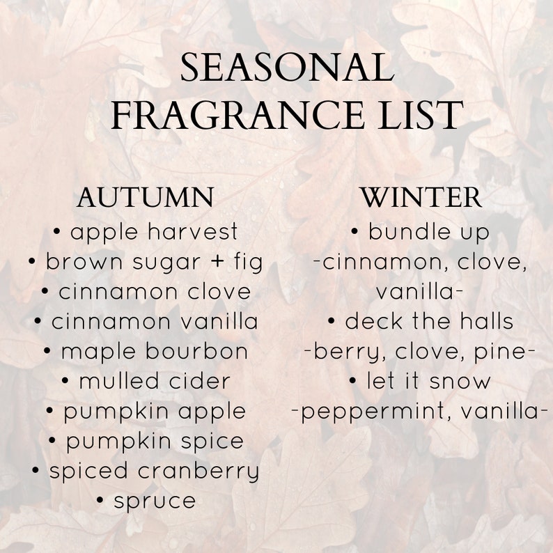 May include: A list of seasonal fragrance scents for autumn and winter. Autumn scents include apple harvest, brown sugar + fig, cinnamon clove, cinnamon vanilla, maple bourbon, mulled cider, pumpkin apple, pumpkin spice, spiced cranberry, and spruce. Winter scents include bundle up - cinnamon, clove, vanilla, deck the halls - berry, clove, pine, and let it snow - peppermint, vanilla.