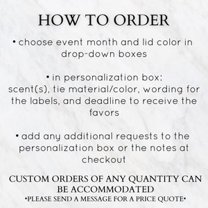 May include: How to order instructions for custom favors. Choose event month, lid color, scent, tie material, wording, deadline, and add any additional requests in the personalization box or notes at checkout. Custom orders of any quantity can be accommodated. Please send a message for a price quote.