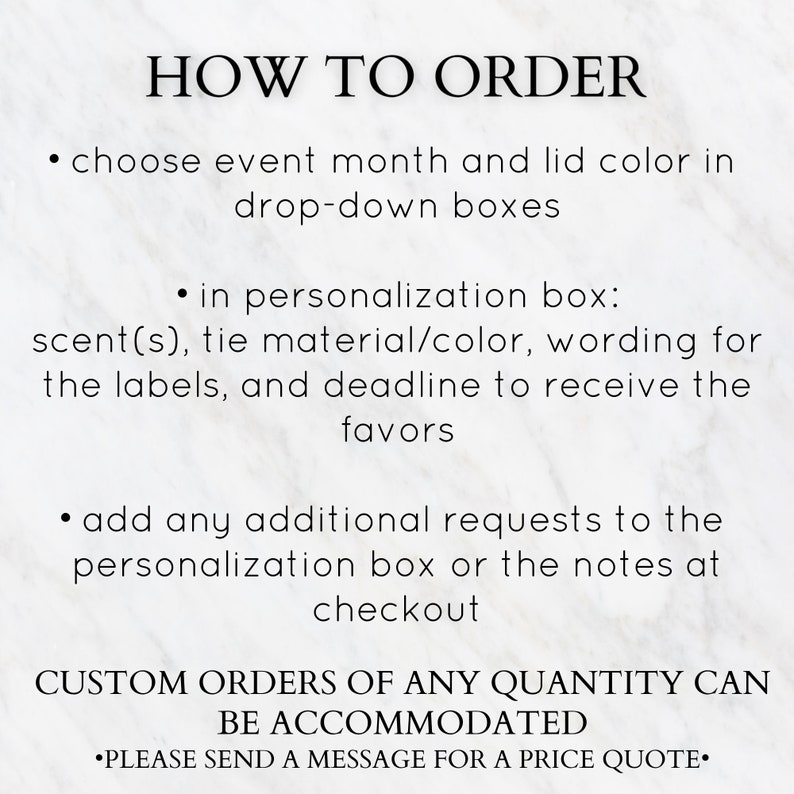 May include: How to order instructions for custom favors. Choose event month, lid color, scent, tie material, wording, deadline, and add any additional requests in the personalization box or notes at checkout. Custom orders of any quantity can be accommodated. Please send a message for a price quote.