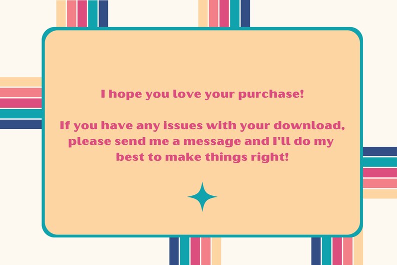 May include: A light orange rectangle with rounded corners and a teal border. The text inside reads: "I hope you love your purchase! If you have any issues with your download, please send me a message and I'll do my best to make things right!"