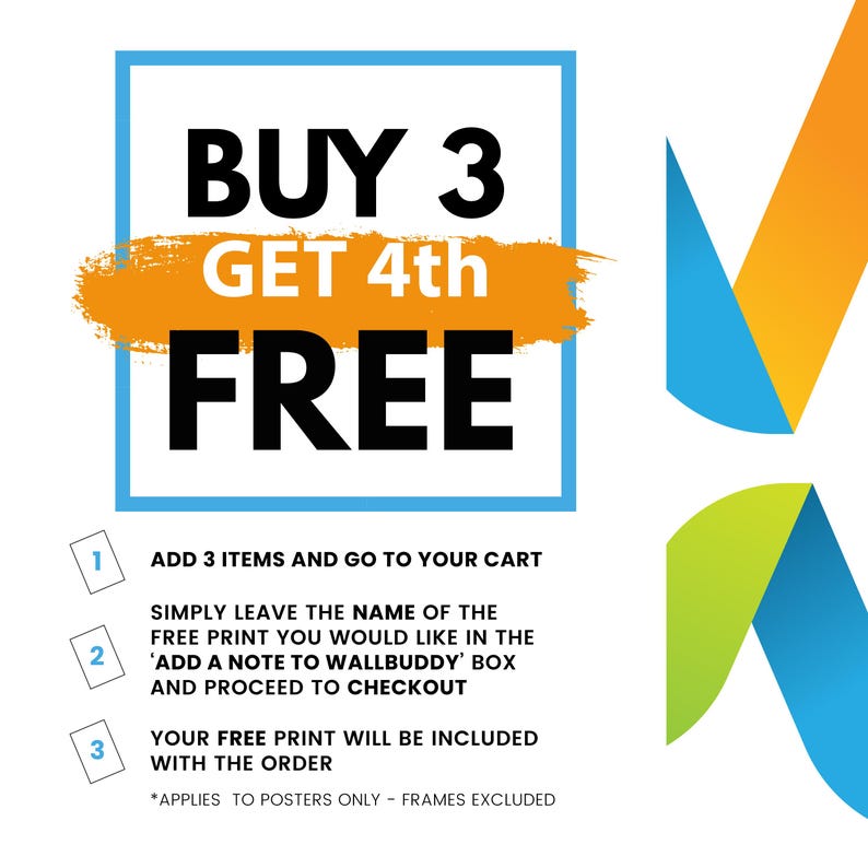 May include: A graphic with a blue and orange design. The text reads "BUY 3 GET 4th FREE".  Instructions for the offer are listed below: "ADD 3 ITEMS AND GO TO YOUR CART", "SIMPLY LEAVE THE NAME OF THE FREE PRINT YOU WOULD LIKE IN THE 'ADD A NOTE TO WALLBUDDY' BOX AND PROCEED TO CHECKOUT", "YOUR FREE PRINT WILL BE INCLUDED WITH THE ORDER", "*APPLIES TO POSTERS ONLY - FRAMES EXCLUDED".