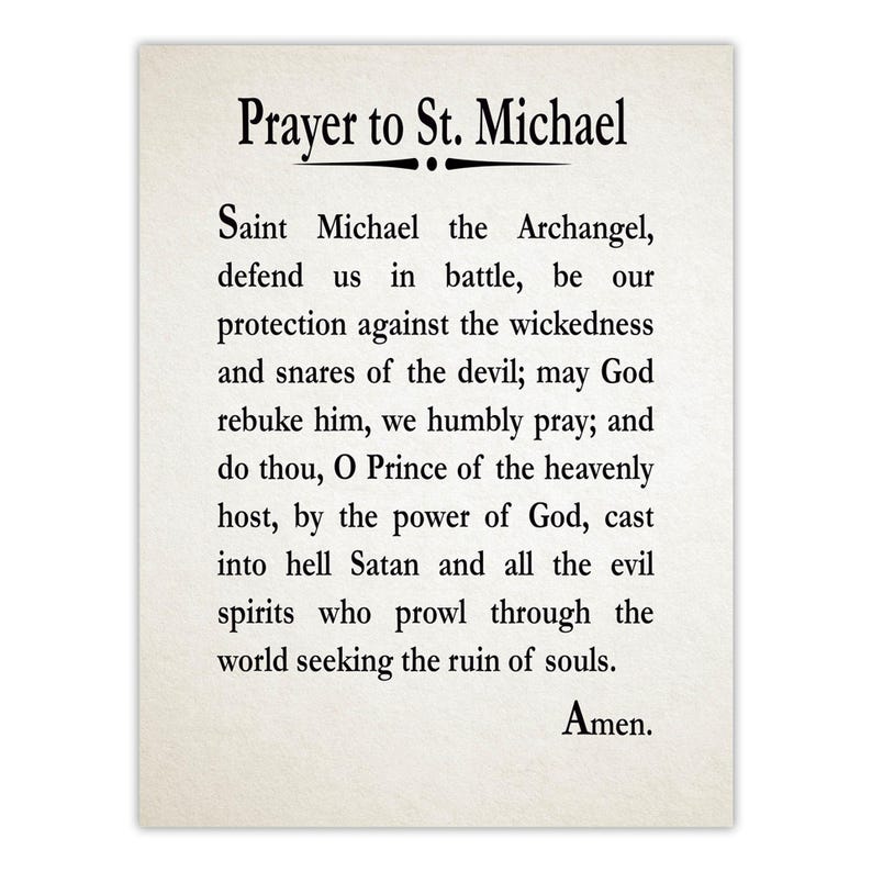 May include: A rectangular print on off-white paper featuring the Prayer to St. Michael in black serif font. The text reads: Prayer to St. Michael, Saint Michael the Archangel, defend us in battle, be our protection against the wickedness and snares of the devil; may God rebuke him, we humbly pray; and do thou, O Prince of the heavenly host, by the power of God, cast into hell Satan and all the evil spirits who prowl through the world seeking the ruin of souls. Amen.