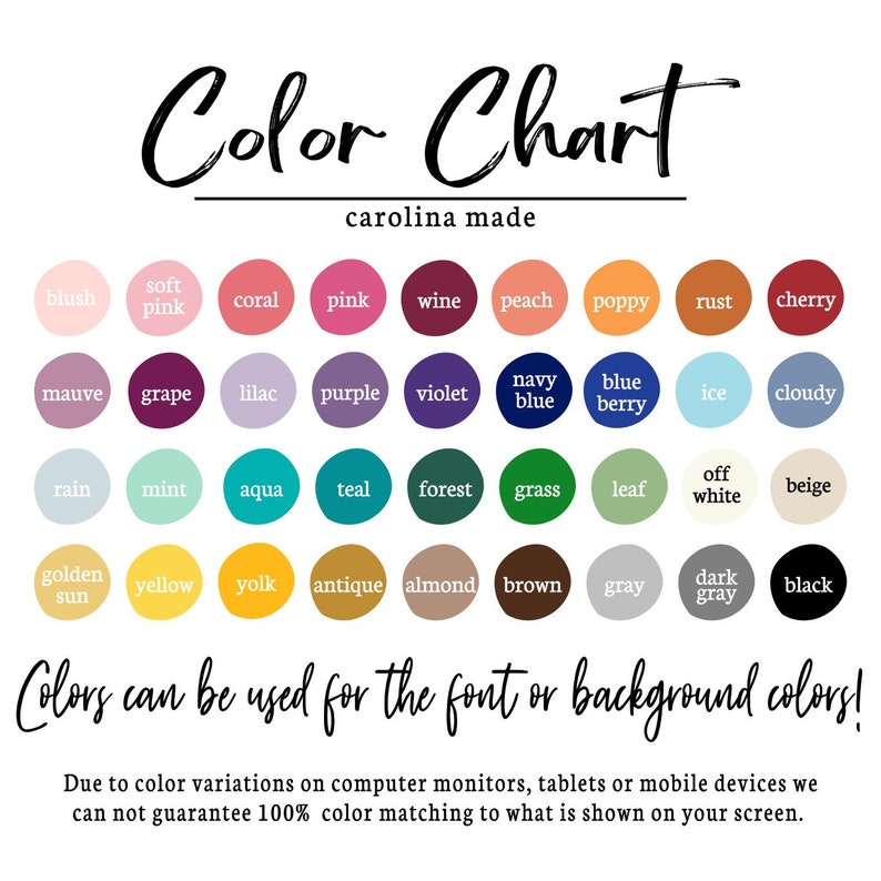 May include: Color chart with 36 different color swatches. The colors are arranged in rows and columns, with each color labeled with its name. The chart is titled "Color Chart" and "carolina made". The text "Colors can be used for the font or background colors!" is below the chart. The text "Due to color variations on computer monitors, tablets or mobile devices we can not guarantee 100% color matching to what is shown on your screen." is at the bottom of the chart.