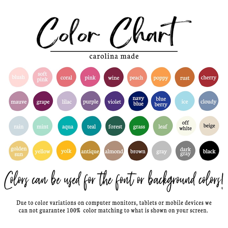 May include: Color chart with 36 different color swatches. The colors are arranged in rows and columns, with each color labeled with its name. The chart is titled "Color Chart" and "carolina made". The text "Colors can be used for the font or background colors!" is below the chart. The text "Due to color variations on computer monitors, tablets or mobile devices we can not guarantee 100% color matching to what is shown on your screen." is at the bottom of the chart.