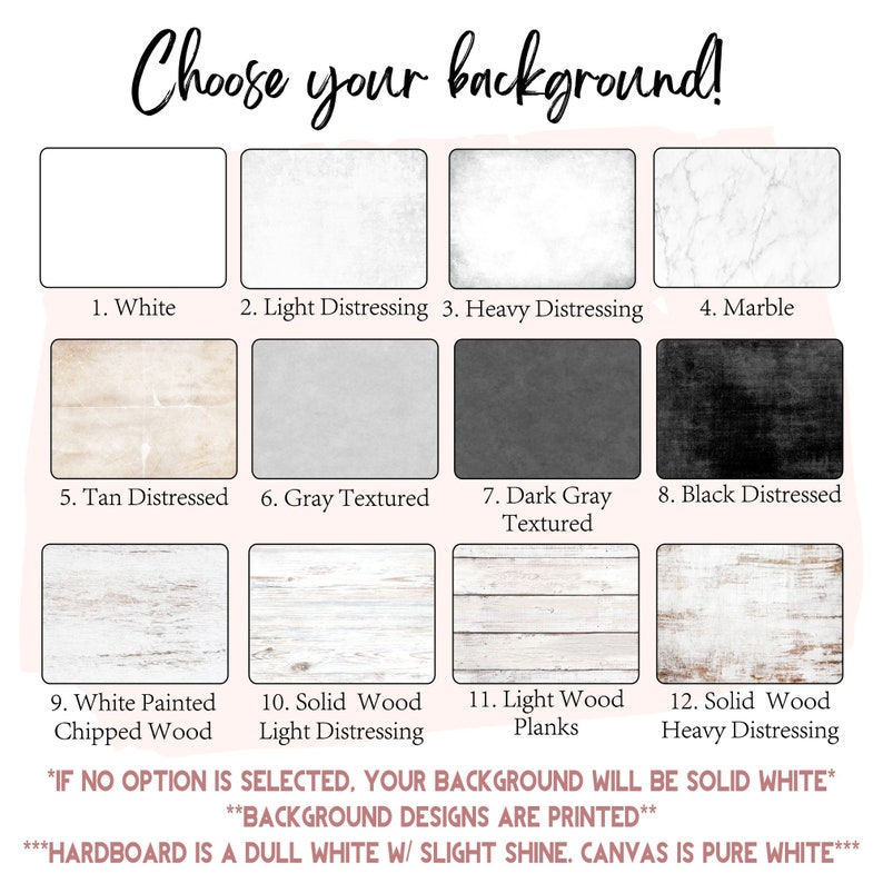 May include: A chart with 12 different background options for a product. The options include white, light distressing, heavy distressing, marble, tan distressed, gray textured, dark gray textured, black distressed, white painted chipped wood, solid wood light distressing, light wood planks, and solid wood heavy distressing. The text at the bottom of the chart says "If no option is selected, your background will be solid white. Background designs are printed. Hardboard is a dull white w/ slight shine. Canvas is pure white."
