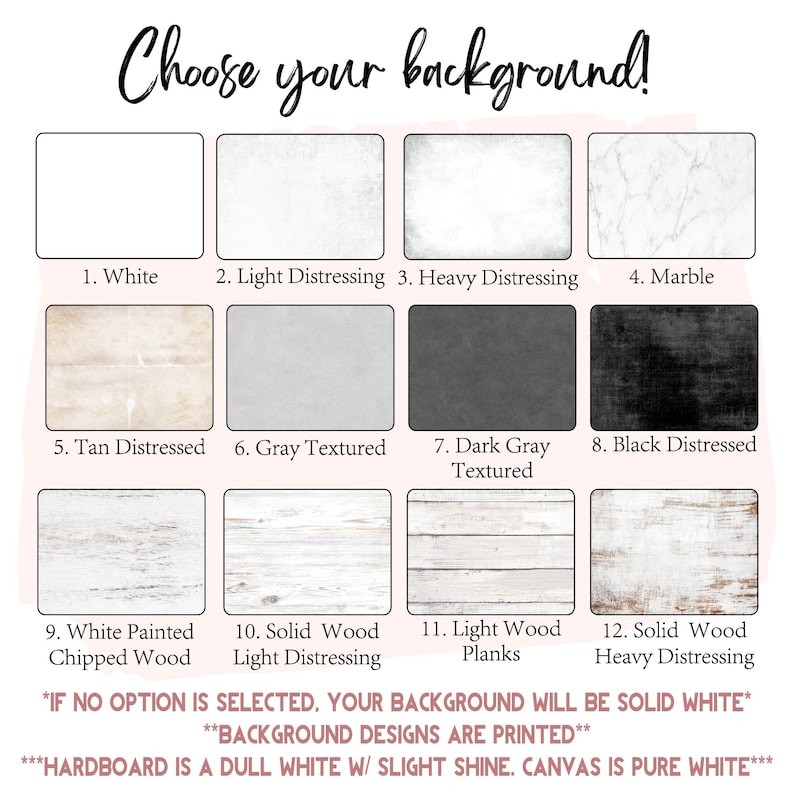 May include: A chart with 12 different background options for a product. The options include white, light distressing, heavy distressing, marble, tan distressed, gray textured, dark gray textured, black distressed, white painted chipped wood, solid wood light distressing, light wood planks, and solid wood heavy distressing. The text at the bottom of the chart says "If no option is selected, your background will be solid white. Background designs are printed. Hardboard is a dull white w/ slight shine. Canvas is pure white."
