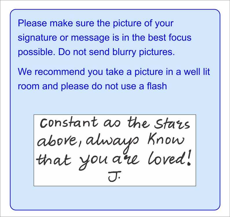 May include: A light blue rectangular instructional sign with dark blue text that reads: Please make sure the picture of your signature or message is in the best focus possible. Do not send blurry pictures. We recommend you take a picture in a well lit room and please do not use a flash. Below this, a white box contains the handwritten black text: Constant as the Stars above, always Know that you are loved! J.