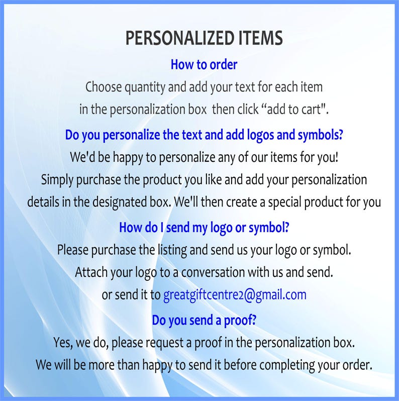 May include: A white informational graphic with blue abstract light streaks featuring the text: PERSONALIZED ITEMS. How to order: Choose quantity and add your text for each item in the personalization box then click add to cart. Do you personalize the text and add logos and symbols? We'd be happy to personalize any of our items for you! Simply purchase the product you like and add your personalization details in the designated box. We'll then create a special product for you. How do I send my logo or symbol? Please purchase the listing and send us your logo or symbol. Attach your logo to a conversation with us and send. or send it to greatgiftcentre2@gmail.com. Do you send a proof? Yes, we do, please request a proof in the personalization box. We will be more than happy to send it before completing your order.