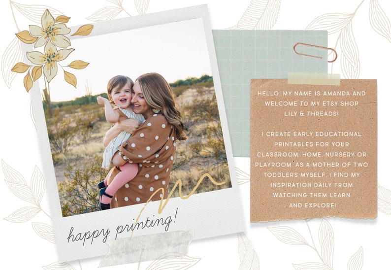May include: A woman and a young child are smiling and hugging in a desert landscape. The image is framed with a white border and a floral design. The text "happy printing!" is written on a piece of tape at the bottom of the image. The text "HELLO MY NAME IS AMANDA AND WELCOME TO MY ETSY SHOP LILY & THREADS! I CREATE EARLY EDUCATIONAL PRINTABLES FOR YOUR CLASSROOM, HOME, NURSERY OR PLAYROOM AS A MOTHER OF TWO TODDLERS MYSELF, I FIND MY INSPIRATION DAILY FROM WATCHING THEM LEARN AND EXPLORE!" is written on a brown paper background.