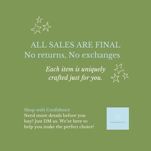 May include: An olive green square graphic featuring white text that reads ALL SALES ARE FINAL No returns, No exchanges, Each item is uniquely crafted just for you, Shop with Confidence, Need more details before you buy? Just DM us. We're here to help you make the perfect choice! Also includes white star outlines and a light blue square logo with the text Elizabeth Mae & Co.