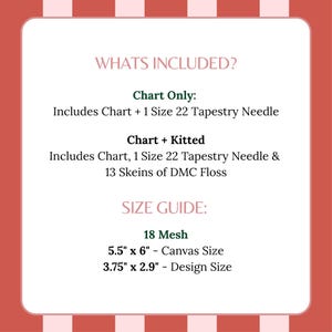 May include: A white informational card with red and pink striped borders. Text reads: WHATS INCLUDED? Chart Only: Includes Chart + 1 Size 22 Tapestry Needle. Chart + Kitted: Includes Chart, 1 Size 22 Tapestry Needle & 13 Skeins of DMC Floss. SIZE GUIDE: 18 Mesh, 5.5" x 6" - Canvas Size, 3.75" x 2.9" - Design Size.