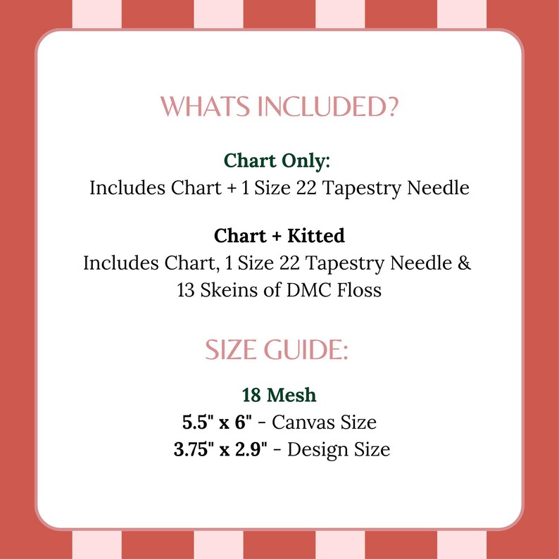May include: A white informational card with red and pink striped borders. Text reads: WHATS INCLUDED? Chart Only: Includes Chart + 1 Size 22 Tapestry Needle. Chart + Kitted: Includes Chart, 1 Size 22 Tapestry Needle & 13 Skeins of DMC Floss. SIZE GUIDE: 18 Mesh, 5.5" x 6" - Canvas Size, 3.75" x 2.9" - Design Size.