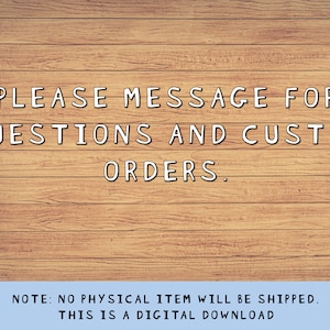 May include: Text on a woodgrain background that reads: "PLEASE MESSAGE FOR QUESTIONS AND CUSTOM ORDERS. NOTE: NO PHYSICAL ITEM WILL BE SHIPPED. THIS IS A DIGITAL DOWNLOAD"