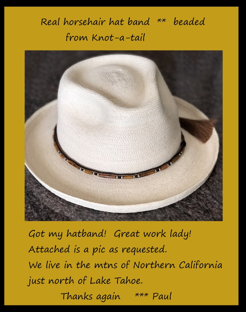 May include: A white straw hat with a brown horsehair hatband and beaded accents. The hatband has a brown and silver beaded design. The hat has a brown tassel on the side. The text "Real horsehair hat band ** beaded from Knot-a-tail" is at the top of the image. The text "Got my hatband! Great work lady! Attached is a pic as requested. We live in the mtns of Northern California just north of Lake Tahoe. Thanks again *** Paul" is at the bottom of the image.