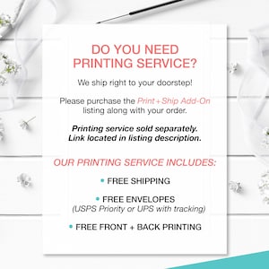 May include: White text on a white background with a floral border. The text reads "Do you need printing service? We ship right to your doorstep! Please purchase the Print + Ship Add-On listing along with your order. Printing service sold separately. Link located in listing description. Our printing service includes: Free shipping, Free envelopes (USPS Priority or UPS with tracking), Free front + back printing."