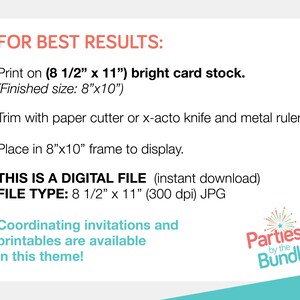May include: Instructions for printing and framing a digital file. The file is 8 1/2 inches by 11 inches and 300 dpi. The text reads "FOR BEST RESULTS: Print on (8 1/2" x 11") bright card stock. (Finished size: 8"x10") Trim with paper cutter or x-acto knife and metal ruler. Place in 8"x10" frame to display. THIS IS A DIGITAL FILE (instant download) FILE TYPE: 8 1/2" x 11" (300 dpi) JPG Coordinating invitations and printables are available in this theme! Parties by the Bundle"