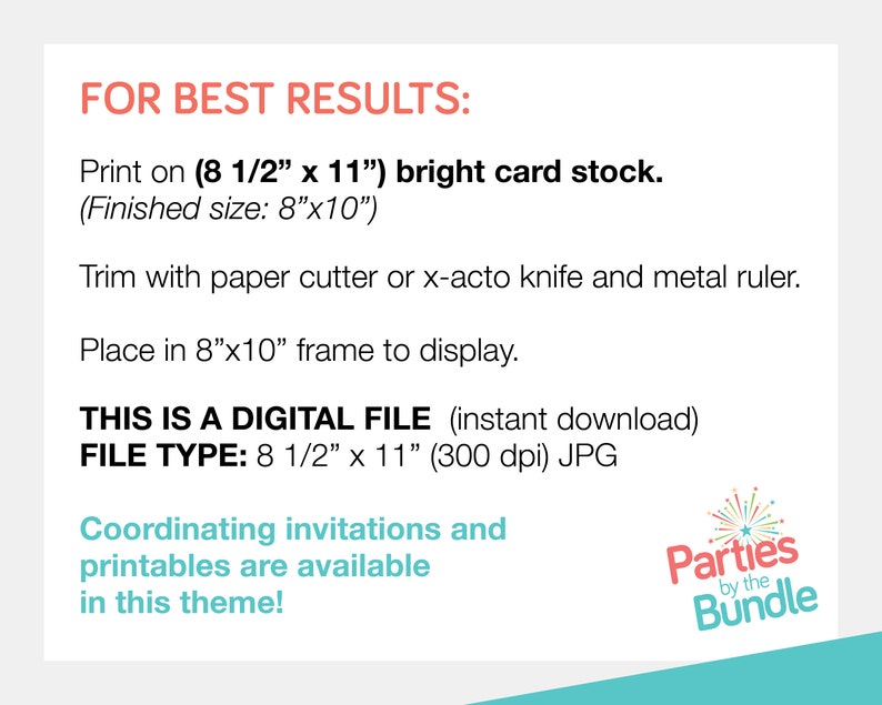 May include: Instructions for printing and framing a digital file. The file is 8 1/2 inches by 11 inches and 300 dpi. The text reads "FOR BEST RESULTS: Print on (8 1/2" x 11") bright card stock. (Finished size: 8"x10") Trim with paper cutter or x-acto knife and metal ruler. Place in 8"x10" frame to display. THIS IS A DIGITAL FILE (instant download) FILE TYPE: 8 1/2" x 11" (300 dpi) JPG Coordinating invitations and printables are available in this theme! Parties by the Bundle"