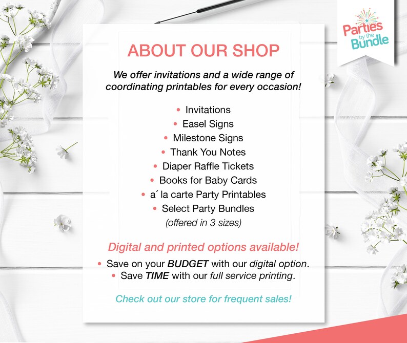 May include: A white and pink printable shop announcement with the text "About Our Shop" and a list of printable products offered, including invitations, easel signs, milestone signs, thank you notes, diaper raffle tickets, books for baby cards, a la carte party printables, and select party bundles. The text "Digital and printed options available!" is also included, along with the text "Save on your BUDGET with our digital option." and "Save TIME with our full service printing."