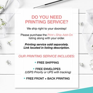 May include: White text on a white background with a floral border. The text reads "Do you need printing service? We ship right to your doorstep! Please purchase the Print + Ship Add-On listing along with your order. Printing service sold separately. Link located in listing description. Our printing service includes: Free shipping, Free envelopes (USPS Priority or UPS with tracking), Free front + back printing."