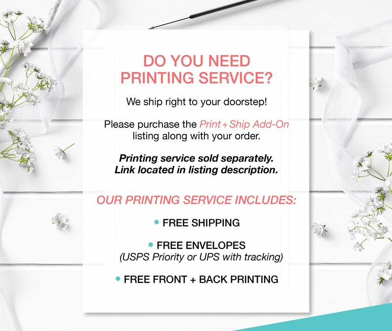 May include: White text on a white background with a floral border. The text reads "Do you need printing service? We ship right to your doorstep! Please purchase the Print + Ship Add-On listing along with your order. Printing service sold separately. Link located in listing description. Our printing service includes: Free shipping, Free envelopes (USPS Priority or UPS with tracking), Free front + back printing."