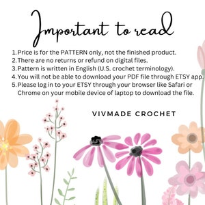 May include: A white background with pink and peach flowers and green leaves. The text "Important to read" is at the top of the image. The text below reads: "1. Price is for the PATTERN only, not the finished product. 2. There are no returns or refund on digital files. 3. Pattern is written in English (U.S. crochet terminology). 4. You will not be able to download your PDF file through ETSY app. 5. Please log in to your ETSY through your browser like Safari or Chrome on your mobile device or laptop to download the file. VIVMADE CROCHET"