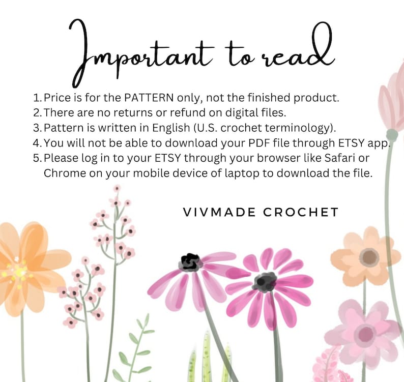 May include: A white background with pink and peach flowers and green leaves. The text "Important to read" is at the top of the image. The text below reads: "1. Price is for the PATTERN only, not the finished product. 2. There are no returns or refund on digital files. 3. Pattern is written in English (U.S. crochet terminology). 4. You will not be able to download your PDF file through ETSY app. 5. Please log in to your ETSY through your browser like Safari or Chrome on your mobile device or laptop to download the file. VIVMADE CROCHET"