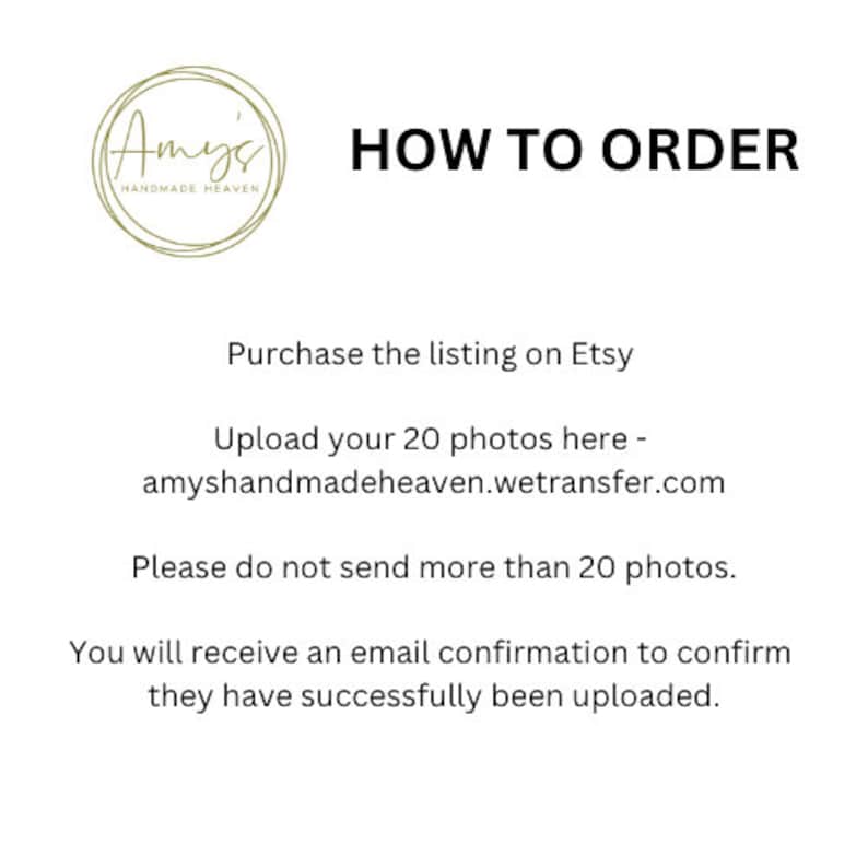 May include: Instructions on how to order, including uploading photos to Etsy. The text reads: "Upload your 20 photos here - amyshandmadeheaven.wetransfer.com Please do not send more than 20 photos. You will receive an email confirmation to confirm they have successfully been uploaded."
