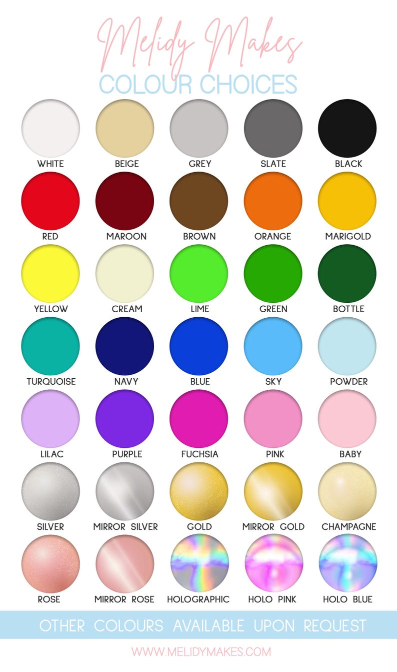 May include: A chart of 25 different colour options for custom orders. The colours are arranged in rows and columns, with each colour represented by a circle. The colours include white, beige, grey, slate, black, red, maroon, brown, orange, marigold, yellow, cream, lime, green, bottle, turquoise, navy, blue, sky, powder, lilac, purple, fuchsia, pink, baby, silver, mirror silver, gold, mirror gold, champagne, rose, mirror rose, holographic, holo pink, and holo blue. The text "Melidy Makes" and "Other colours available upon request" is also included.