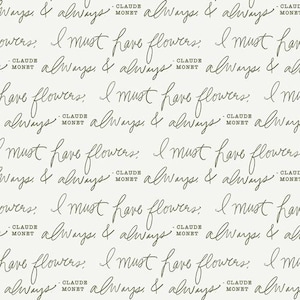 May include: Off-white background with a repeating pattern of handwritten text in a dark gray color. The text includes the phrases "always & always" and "I must have flowers," along with the name "Claude Monet."