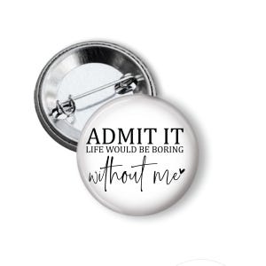 May include: A white button with the text "ADMIT IT LIFE WOULD BE BORING without me" in black. The button has a silver metal backing with a pin.
