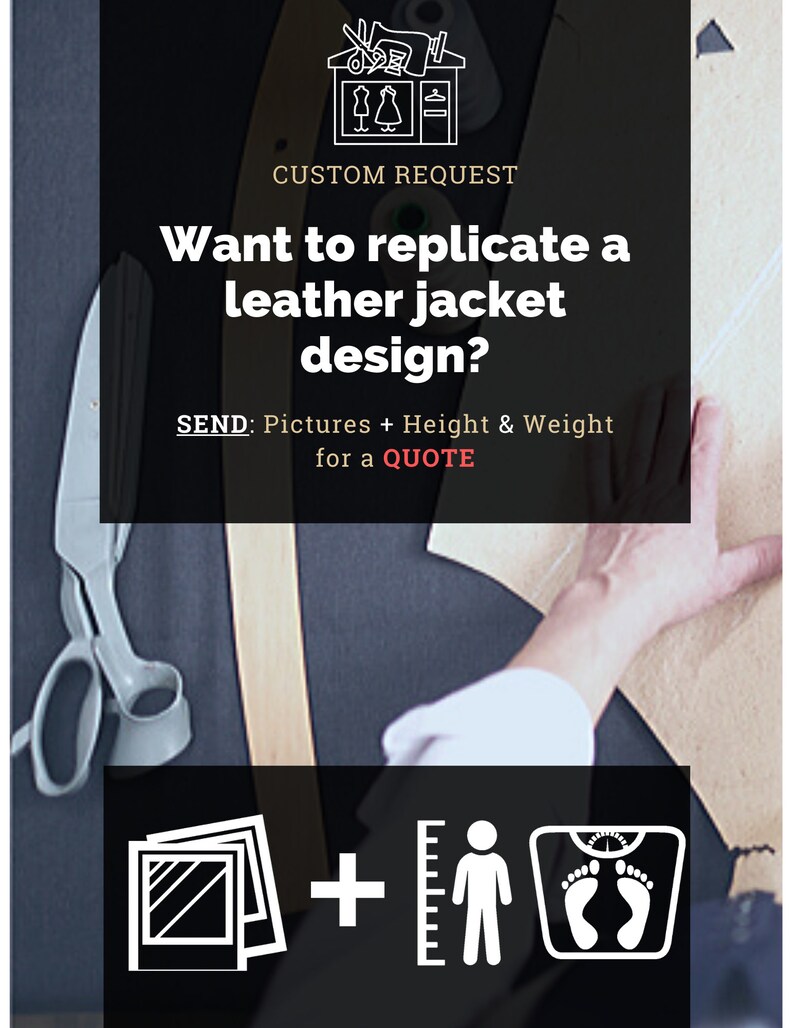 May include: A graphic with a sewing machine and scissors, text that reads "CUSTOM REQUEST", and the question "Want to replicate a leather jacket design?"  The graphic also includes a ruler, a person, and a scale.  The text below the question reads "SEND: Pictures + Height & Weight for a QUOTE".