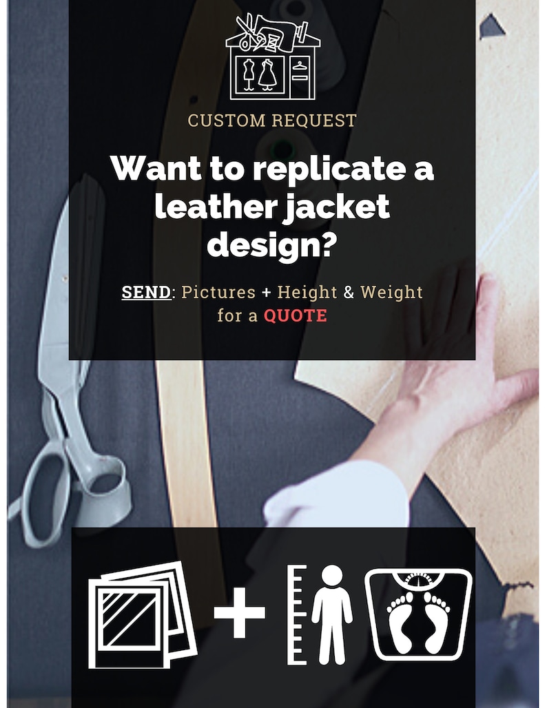 May include: A graphic with a sewing machine and scissors, text that reads "CUSTOM REQUEST", and the question "Want to replicate a leather jacket design?"  The graphic also includes a ruler, a person, and a scale.  The text below the question reads "SEND: Pictures + Height & Weight for a QUOTE".