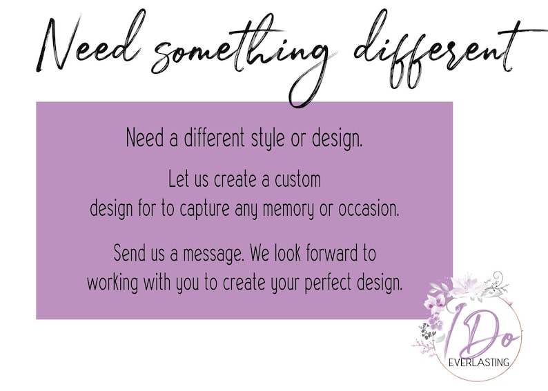 May include: Purple text on a white background with the text "Need something different". The text below reads "Need a different style or design. Let us create a custom design for to capture any memory or occasion. Send us a message. We look forward to working with you to create your perfect design."  A logo with the text "I Do EVERLASTING" is in the bottom right corner.