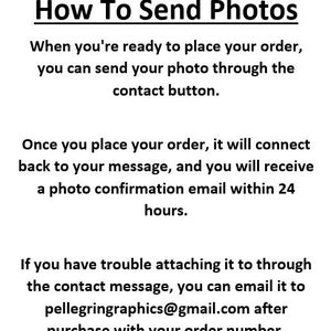May include: Text instructions on how to send photos for an order.  The text explains that you can send your photo through the contact button when you place your order.  You will receive a photo confirmation email within 24 hours.  If you have trouble attaching the photo, you can email it to pellegringraphics@gmail.com after purchase with your order number.