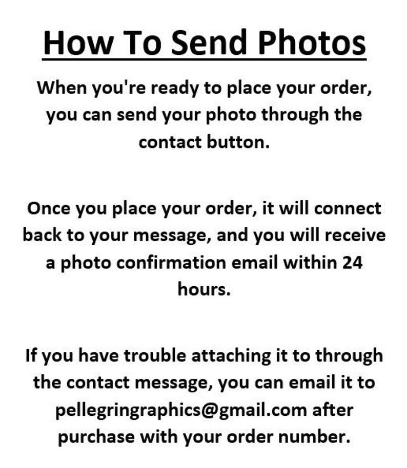 May include: Text instructions on how to send photos for an order.  The text explains that you can send your photo through the contact button when you place your order.  You will receive a photo confirmation email within 24 hours.  If you have trouble attaching the photo, you can email it to pellegringraphics@gmail.com after purchase with your order number.