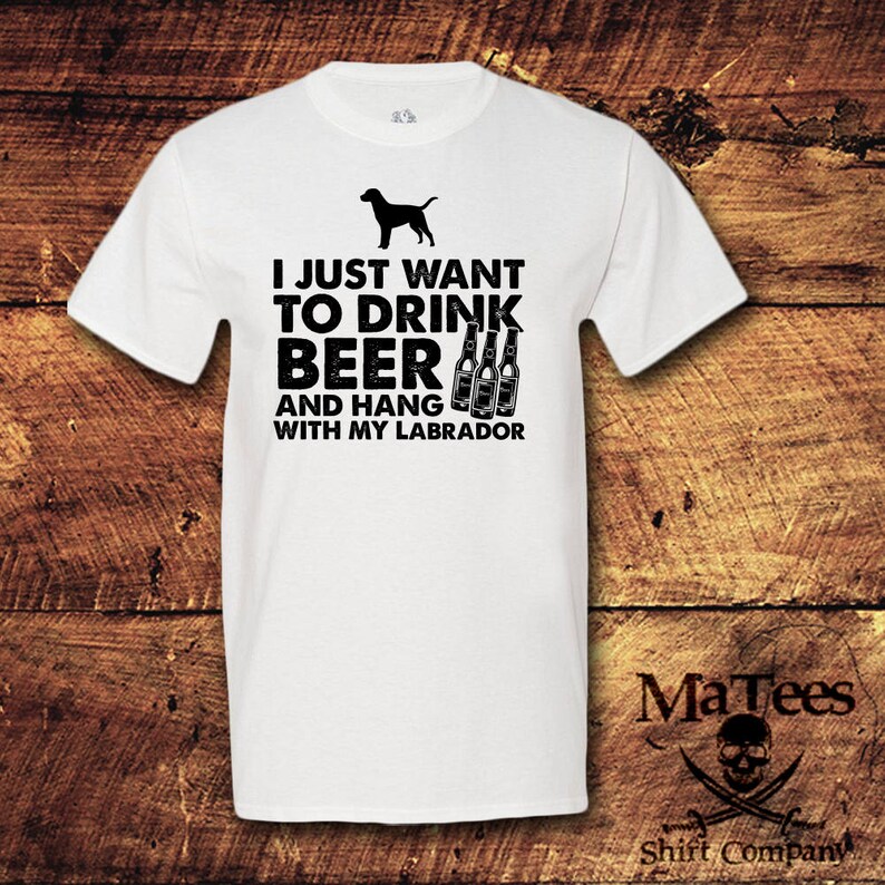 May include: White t-shirt with black text that reads "I just want to drink beer and hang with my labrador". The text is accompanied by a black silhouette of a labrador and four beer bottles.
