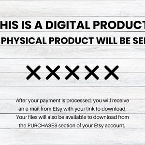May include: Text on a white wood background that reads "THIS IS A DIGITAL PRODUCT. NO PHYSICAL PRODUCT WILL BE SENT."  Below the text are five black "X"s.  The text below the "X"s reads "After your payment is processed, you will receive an e-mail from Etsy with your link to download. Your files will also be available to download from the PURCHASES section of your Etsy account."